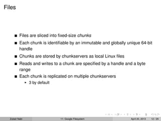 Files
Files are sliced into ﬁxed-size chunks
Each chunk is identiﬁable by an immutable and globally unique 64-bit
handle
Chunks are stored by chunkservers as local Linux ﬁles
Reads and writes to a chunk are speciﬁed by a handle and a byte
range
Each chunk is replicated on multiple chunkservers
3 by default
Zubair Nabi 11: Google Filesystem April 20, 2013 12 / 29
 