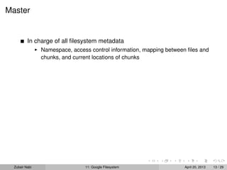 Master
In charge of all ﬁlesystem metadata
Namespace, access control information, mapping between ﬁles and
chunks, and current locations of chunks
Zubair Nabi 11: Google Filesystem April 20, 2013 13 / 29
 