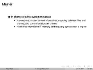 Master
In charge of all ﬁlesystem metadata
Namespace, access control information, mapping between ﬁles and
chunks, and current locations of chunks
Holds this information in memory and regularly syncs it with a log ﬁle
Zubair Nabi 11: Google Filesystem April 20, 2013 13 / 29
 