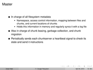 Master
In charge of all ﬁlesystem metadata
Namespace, access control information, mapping between ﬁles and
chunks, and current locations of chunks
Holds this information in memory and regularly syncs it with a log ﬁle
Also in charge of chunk leasing, garbage collection, and chunk
migration
Periodically sends each chunkserver a heartbeat signal to check its
state and send it instructions
Zubair Nabi 11: Google Filesystem April 20, 2013 13 / 29
 