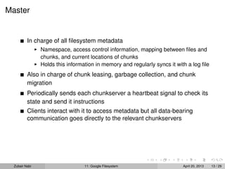 Master
In charge of all ﬁlesystem metadata
Namespace, access control information, mapping between ﬁles and
chunks, and current locations of chunks
Holds this information in memory and regularly syncs it with a log ﬁle
Also in charge of chunk leasing, garbage collection, and chunk
migration
Periodically sends each chunkserver a heartbeat signal to check its
state and send it instructions
Clients interact with it to access metadata but all data-bearing
communication goes directly to the relevant chunkservers
Zubair Nabi 11: Google Filesystem April 20, 2013 13 / 29
 