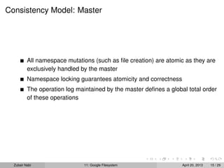 Consistency Model: Master
All namespace mutations (such as ﬁle creation) are atomic as they are
exclusively handled by the master
Namespace locking guarantees atomicity and correctness
The operation log maintained by the master deﬁnes a global total order
of these operations
Zubair Nabi 11: Google Filesystem April 20, 2013 15 / 29
 