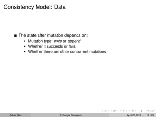 Consistency Model: Data
The state after mutation depends on:
Mutation type: write or append
Whether it succeeds or fails
Whether there are other concurrent mutations
Zubair Nabi 11: Google Filesystem April 20, 2013 16 / 29
 