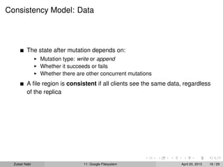 Consistency Model: Data
The state after mutation depends on:
Mutation type: write or append
Whether it succeeds or fails
Whether there are other concurrent mutations
A ﬁle region is consistent if all clients see the same data, regardless
of the replica
Zubair Nabi 11: Google Filesystem April 20, 2013 16 / 29
 