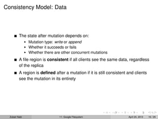 Consistency Model: Data
The state after mutation depends on:
Mutation type: write or append
Whether it succeeds or fails
Whether there are other concurrent mutations
A ﬁle region is consistent if all clients see the same data, regardless
of the replica
A region is deﬁned after a mutation if it is still consistent and clients
see the mutation in its entirety
Zubair Nabi 11: Google Filesystem April 20, 2013 16 / 29
 