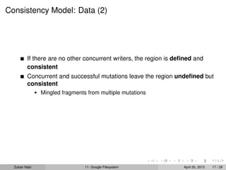 Consistency Model: Data (2)
If there are no other concurrent writers, the region is deﬁned and
consistent
Concurrent and successful mutations leave the region undeﬁned but
consistent
Mingled fragments from multiple mutations
Zubair Nabi 11: Google Filesystem April 20, 2013 17 / 29
 
