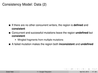 Consistency Model: Data (2)
If there are no other concurrent writers, the region is deﬁned and
consistent
Concurrent and successful mutations leave the region undeﬁned but
consistent
Mingled fragments from multiple mutations
A failed mutation makes the region both inconsistent and undeﬁned
Zubair Nabi 11: Google Filesystem April 20, 2013 17 / 29
 
