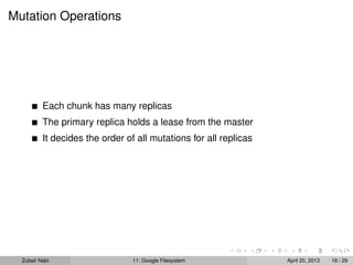 Mutation Operations
Each chunk has many replicas
The primary replica holds a lease from the master
It decides the order of all mutations for all replicas
Zubair Nabi 11: Google Filesystem April 20, 2013 18 / 29
 