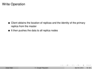 Write Operation
Client obtains the location of replicas and the identity of the primary
replica from the master
It then pushes the data to all replica nodes
Zubair Nabi 11: Google Filesystem April 20, 2013 19 / 29
 