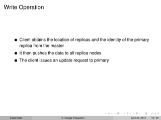 Write Operation
Client obtains the location of replicas and the identity of the primary
replica from the master
It then pushes the data to all replica nodes
The client issues an update request to primary
Zubair Nabi 11: Google Filesystem April 20, 2013 19 / 29
 