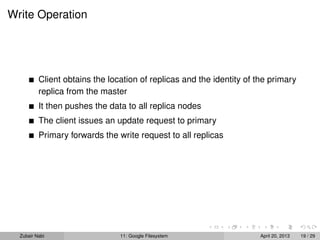 Write Operation
Client obtains the location of replicas and the identity of the primary
replica from the master
It then pushes the data to all replica nodes
The client issues an update request to primary
Primary forwards the write request to all replicas
Zubair Nabi 11: Google Filesystem April 20, 2013 19 / 29
 