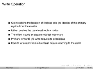 Write Operation
Client obtains the location of replicas and the identity of the primary
replica from the master
It then pushes the data to all replica nodes
The client issues an update request to primary
Primary forwards the write request to all replicas
It waits for a reply from all replicas before returning to the client
Zubair Nabi 11: Google Filesystem April 20, 2013 19 / 29
 