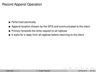 Record Append Operation
Performed atomically
Append location chosen by the GFS and communicated to the client
Primary forwards the write request to all replicas
It waits for a reply from all replicas before returning to the client
Zubair Nabi 11: Google Filesystem April 20, 2013 20 / 29
 