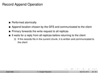 Record Append Operation
Performed atomically
Append location chosen by the GFS and communicated to the client
Primary forwards the write request to all replicas
It waits for a reply from all replicas before returning to the client
1 If the records ﬁts in the current chunk, it is written and communicated to
the client
Zubair Nabi 11: Google Filesystem April 20, 2013 20 / 29
 