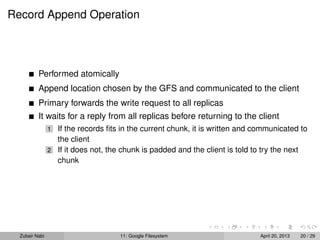 Record Append Operation
Performed atomically
Append location chosen by the GFS and communicated to the client
Primary forwards the write request to all replicas
It waits for a reply from all replicas before returning to the client
1 If the records ﬁts in the current chunk, it is written and communicated to
the client
2 If it does not, the chunk is padded and the client is told to try the next
chunk
Zubair Nabi 11: Google Filesystem April 20, 2013 20 / 29
 