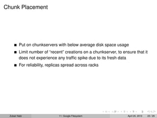 Chunk Placement
Put on chunkservers with below average disk space usage
Limit number of “recent” creations on a chunkserver, to ensure that it
does not experience any trafﬁc spike due to its fresh data
For reliability, replicas spread across racks
Zubair Nabi 11: Google Filesystem April 20, 2013 23 / 29
 
