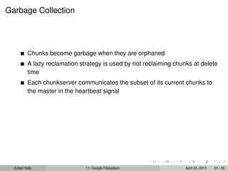 Garbage Collection
Chunks become garbage when they are orphaned
A lazy reclamation strategy is used by not reclaiming chunks at delete
time
Each chunkserver communicates the subset of its current chunks to
the master in the heartbeat signal
Zubair Nabi 11: Google Filesystem April 20, 2013 24 / 29
 