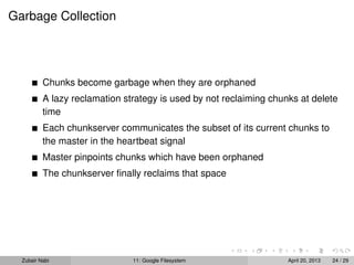 Garbage Collection
Chunks become garbage when they are orphaned
A lazy reclamation strategy is used by not reclaiming chunks at delete
time
Each chunkserver communicates the subset of its current chunks to
the master in the heartbeat signal
Master pinpoints chunks which have been orphaned
The chunkserver ﬁnally reclaims that space
Zubair Nabi 11: Google Filesystem April 20, 2013 24 / 29
 