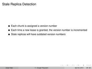 Stale Replica Detection
Each chunk is assigned a version number
Each time a new lease is granted, the version number is incremented
Stale replicas will have outdated version numbers
Zubair Nabi 11: Google Filesystem April 20, 2013 25 / 29
 