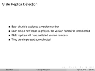 Stale Replica Detection
Each chunk is assigned a version number
Each time a new lease is granted, the version number is incremented
Stale replicas will have outdated version numbers
They are simply garbage collected
Zubair Nabi 11: Google Filesystem April 20, 2013 25 / 29
 