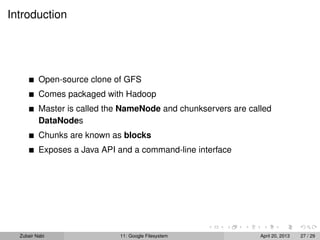 Introduction
Open-source clone of GFS
Comes packaged with Hadoop
Master is called the NameNode and chunkservers are called
DataNodes
Chunks are known as blocks
Exposes a Java API and a command-line interface
Zubair Nabi 11: Google Filesystem April 20, 2013 27 / 29
 