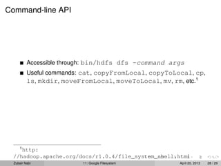 Command-line API
Accessible through: bin/hdfs dfs -command args
Useful commands: cat, copyFromLocal, copyToLocal, cp,
ls, mkdir, moveFromLocal, moveToLocal, mv, rm, etc.1
1
http:
//hadoop.apache.org/docs/r1.0.4/file_system_shell.html
Zubair Nabi 11: Google Filesystem April 20, 2013 28 / 29
 