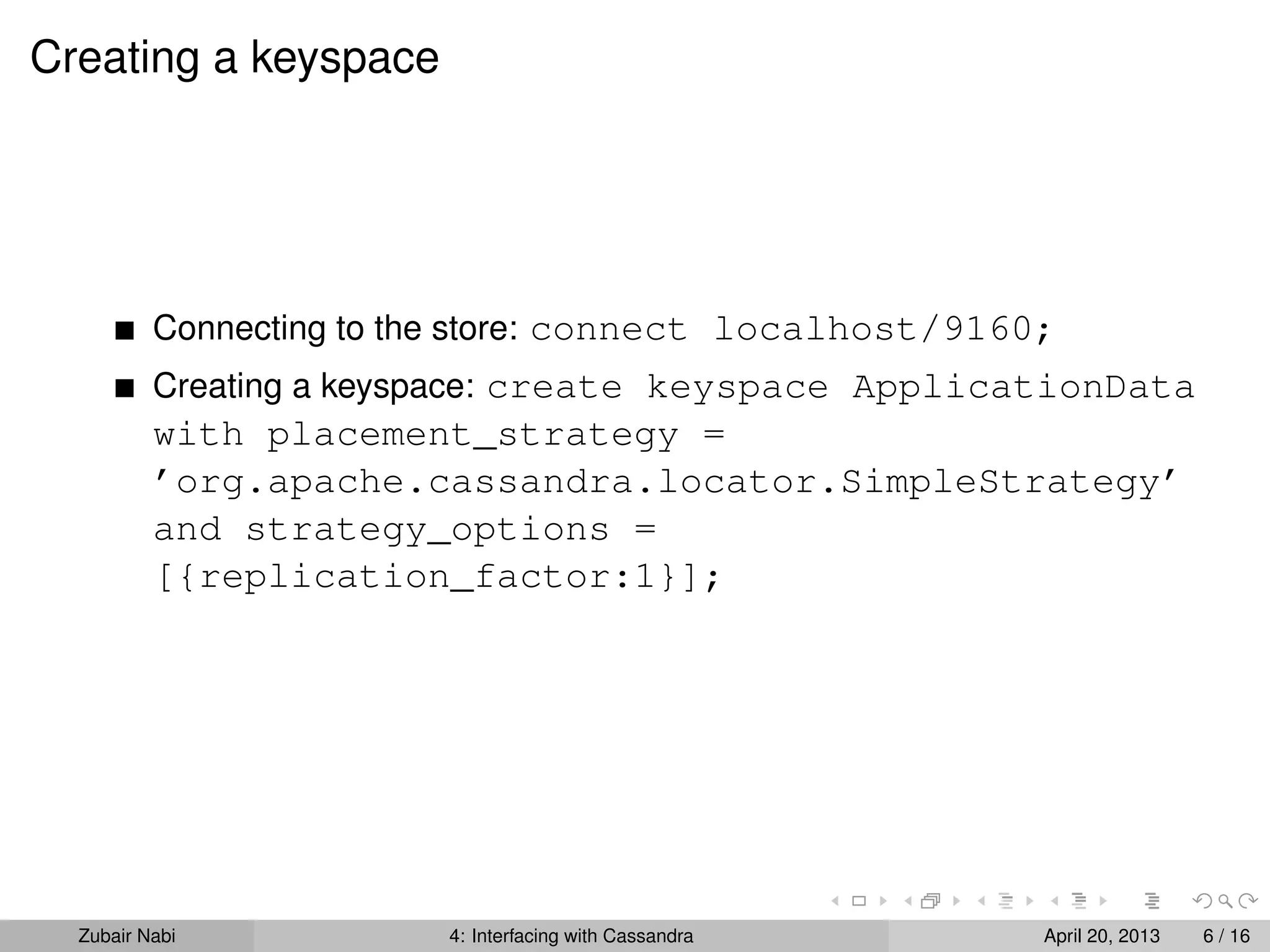 Creating a keyspace
Connecting to the store: connect localhost/9160;
Creating a keyspace: create keyspace ApplicationData
with placement_strategy =
’org.apache.cassandra.locator.SimpleStrategy’
and strategy_options =
[{replication_factor:1}];
Zubair Nabi 4: Interfacing with Cassandra April 20, 2013 6 / 16
 