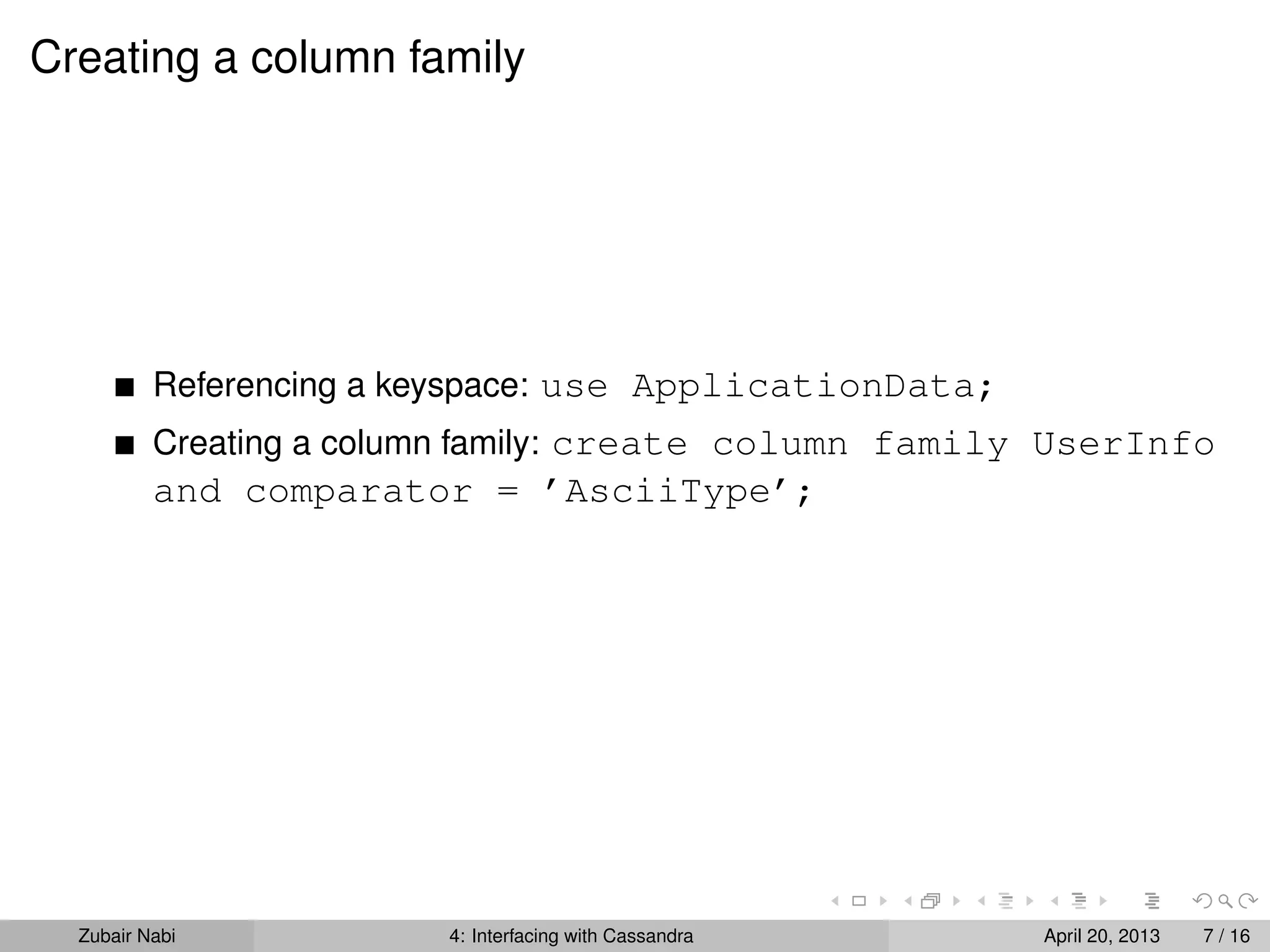 Creating a column family
Referencing a keyspace: use ApplicationData;
Creating a column family: create column family UserInfo
and comparator = ’AsciiType’;
Zubair Nabi 4: Interfacing with Cassandra April 20, 2013 7 / 16
 
