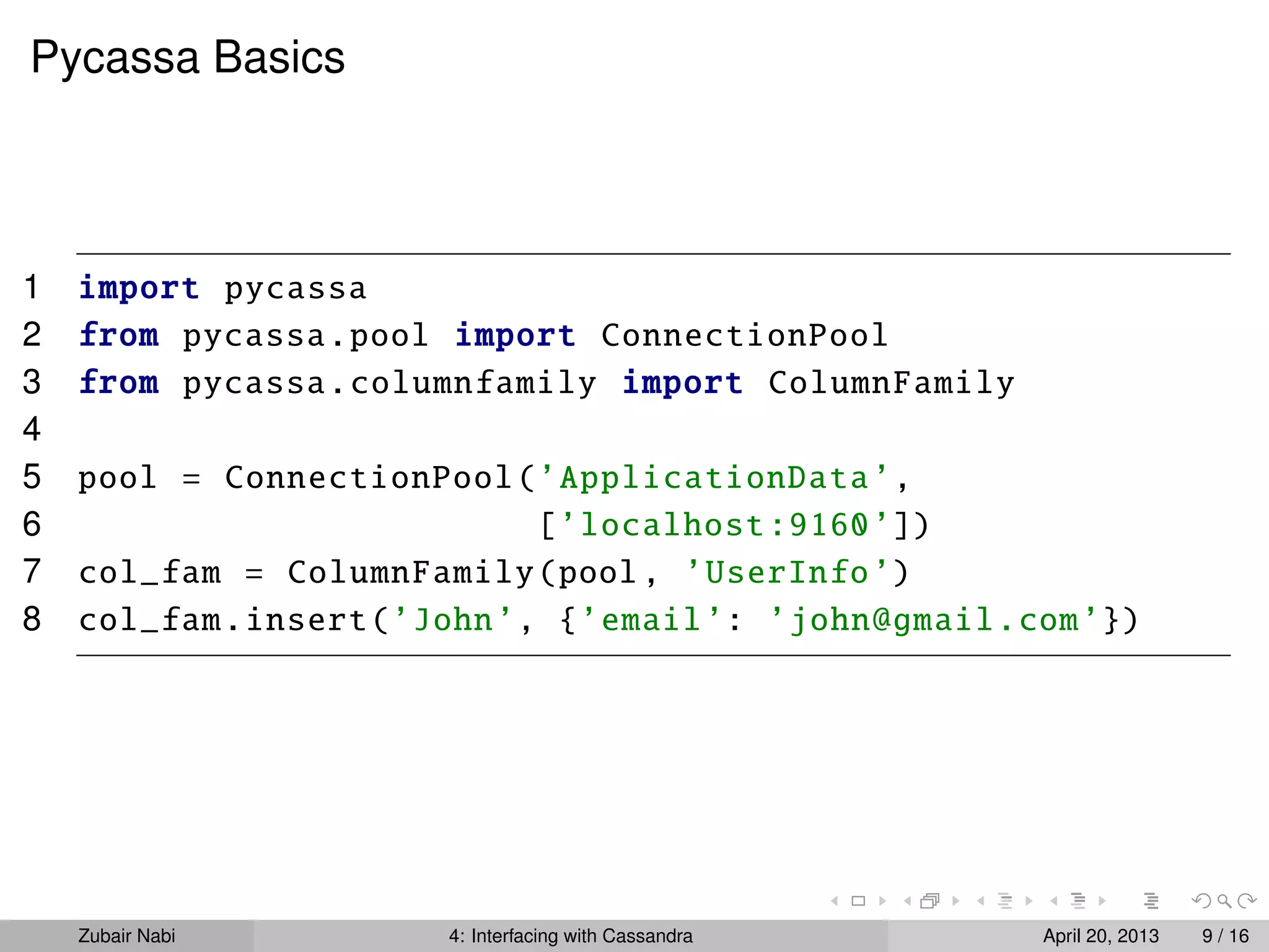 Pycassa Basics
1 import pycassa
2 from pycassa.pool import ConnectionPool
3 from pycassa.columnfamily import ColumnFamily
4
5 pool = ConnectionPool(’ApplicationData’,
6 [’localhost:9160’])
7 col_fam = ColumnFamily(pool, ’UserInfo’)
8 col_fam.insert(’John’, {’email’: ’john@gmail.com’})
Zubair Nabi 4: Interfacing with Cassandra April 20, 2013 9 / 16
 