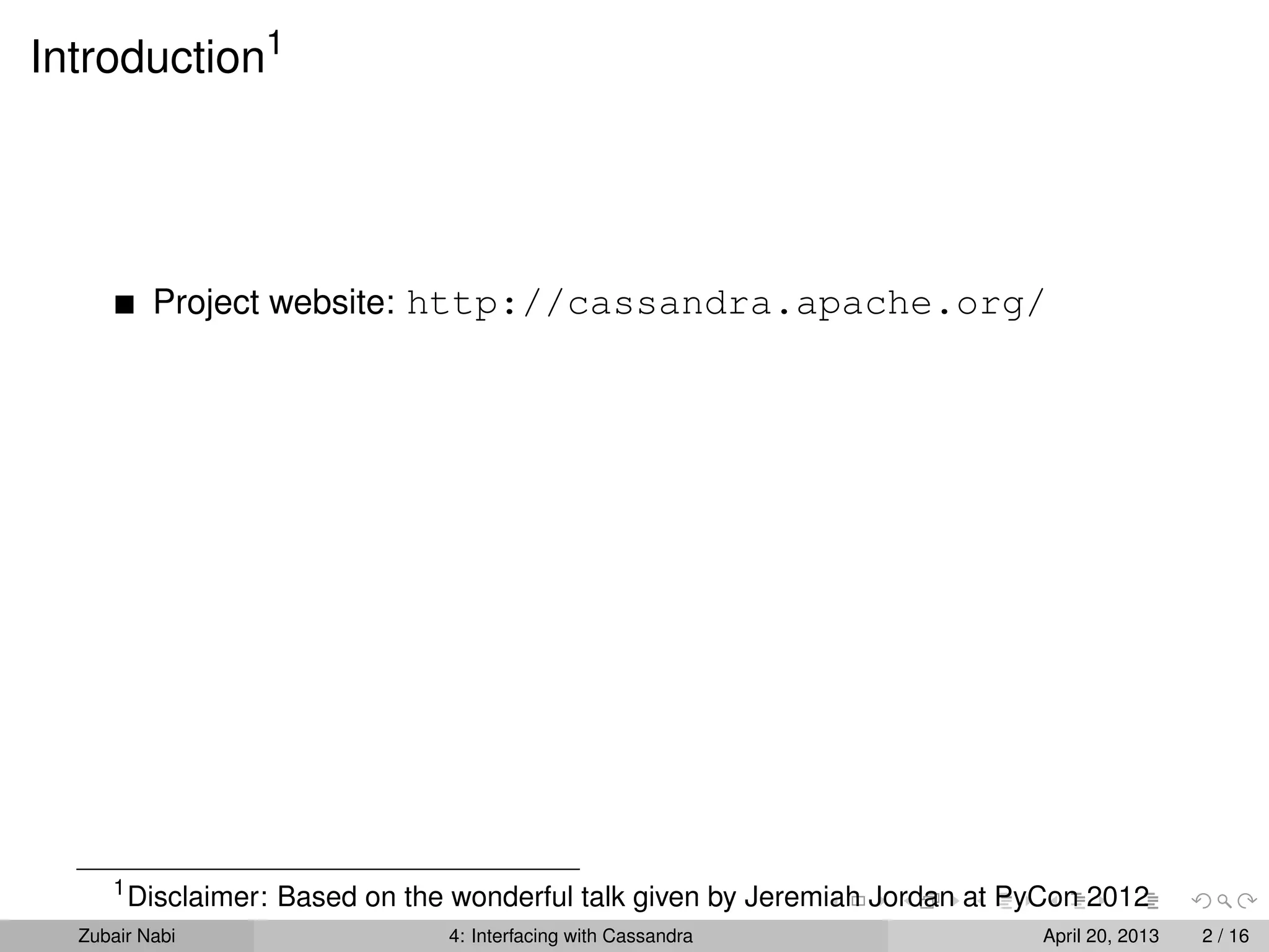 Introduction1
Project website: http://cassandra.apache.org/
1
Disclaimer: Based on the wonderful talk given by Jeremiah Jordan at PyCon 2012
Zubair Nabi 4: Interfacing with Cassandra April 20, 2013 2 / 16
 