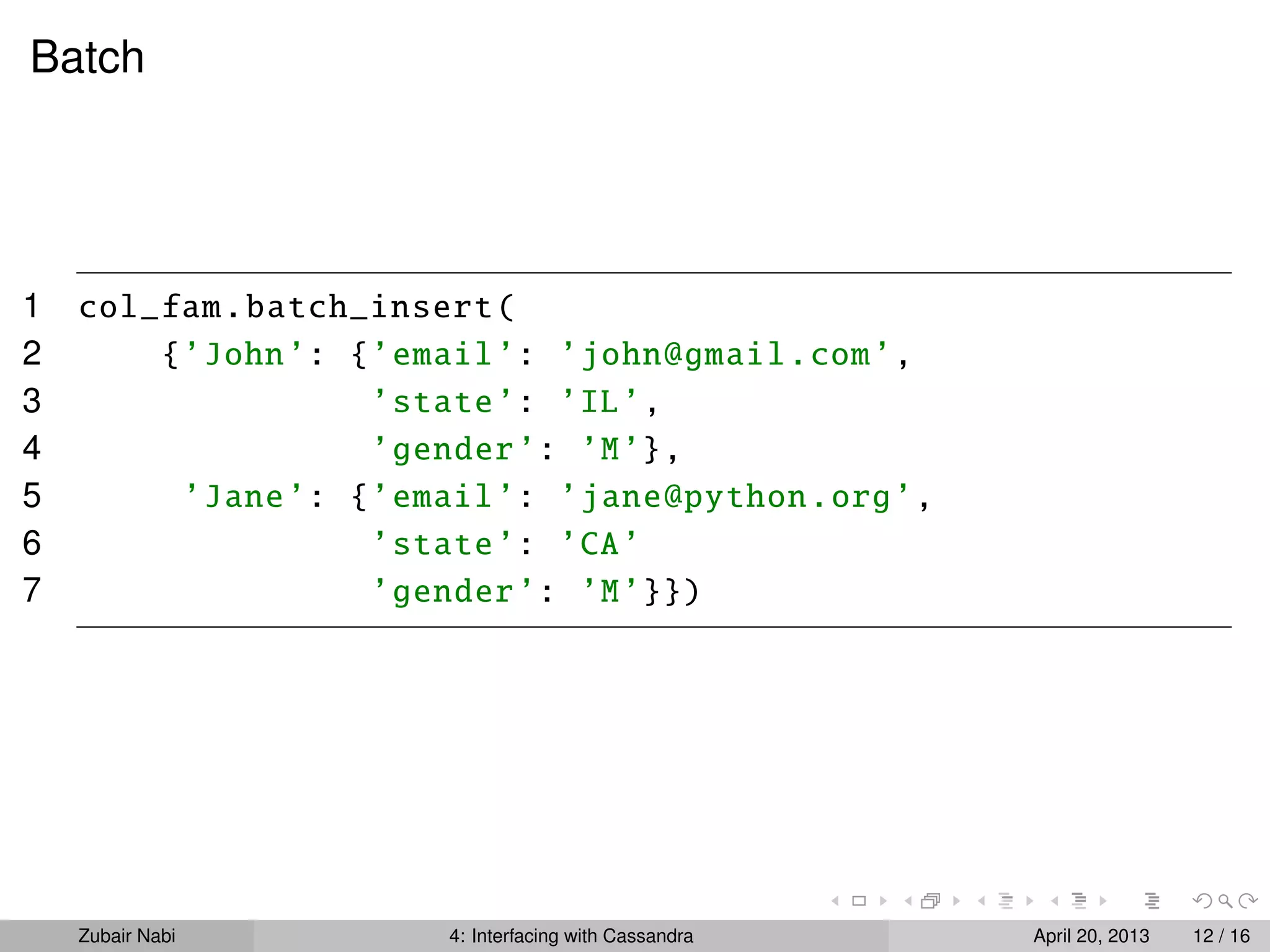 Batch
1 col_fam.batch_insert(
2 {’John’: {’email’: ’john@gmail.com’,
3 ’state’: ’IL’,
4 ’gender’: ’M’},
5 ’Jane’: {’email’: ’jane@python.org’,
6 ’state’: ’CA’
7 ’gender’: ’M’}})
Zubair Nabi 4: Interfacing with Cassandra April 20, 2013 12 / 16
 