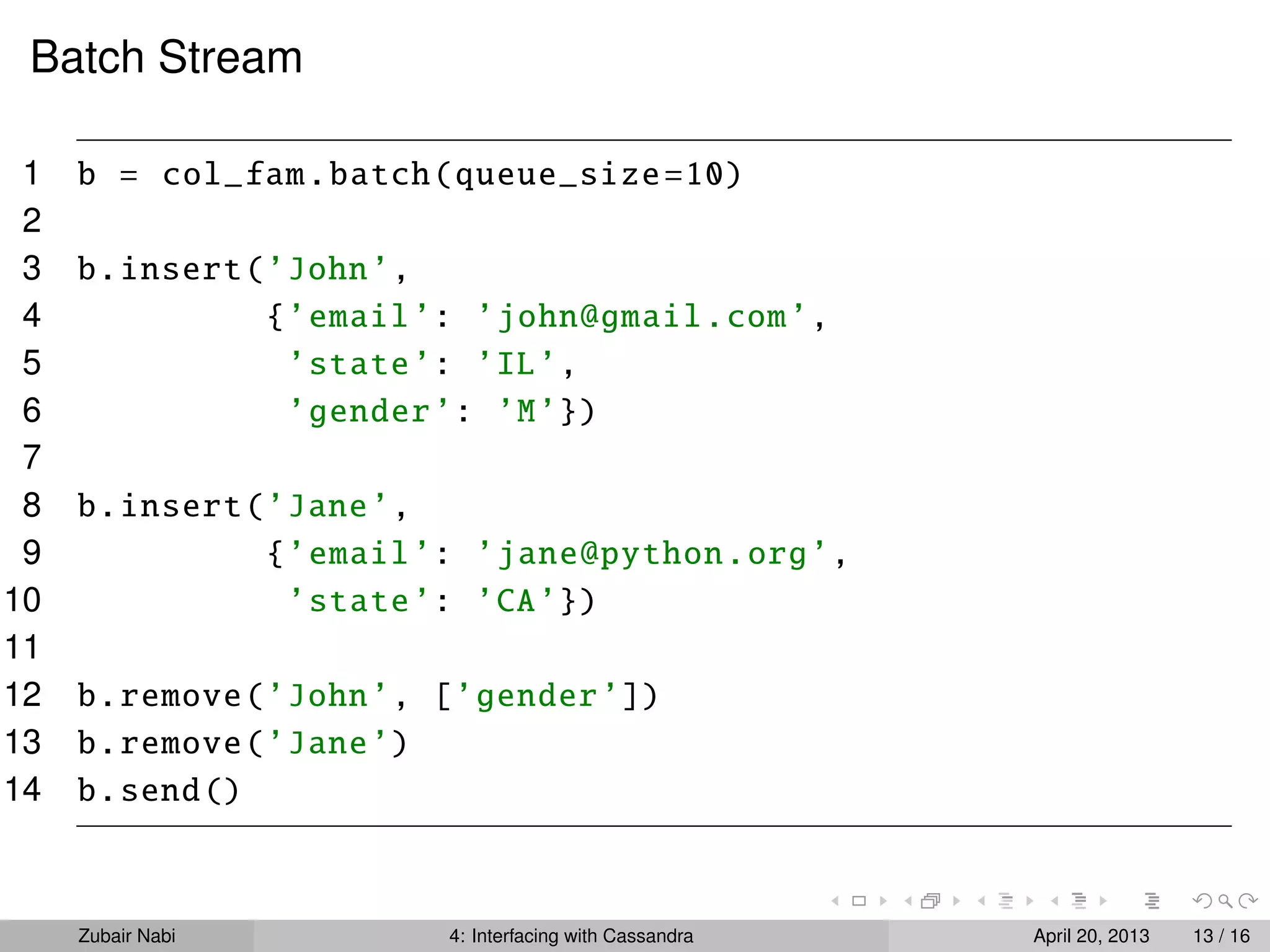 Batch Stream
1 b = col_fam.batch(queue_size=10)
2
3 b.insert(’John’,
4 {’email’: ’john@gmail.com’,
5 ’state’: ’IL’,
6 ’gender’: ’M’})
7
8 b.insert(’Jane’,
9 {’email’: ’jane@python.org’,
10 ’state’: ’CA’})
11
12 b.remove(’John’, [’gender’])
13 b.remove(’Jane’)
14 b.send()
Zubair Nabi 4: Interfacing with Cassandra April 20, 2013 13 / 16
 
