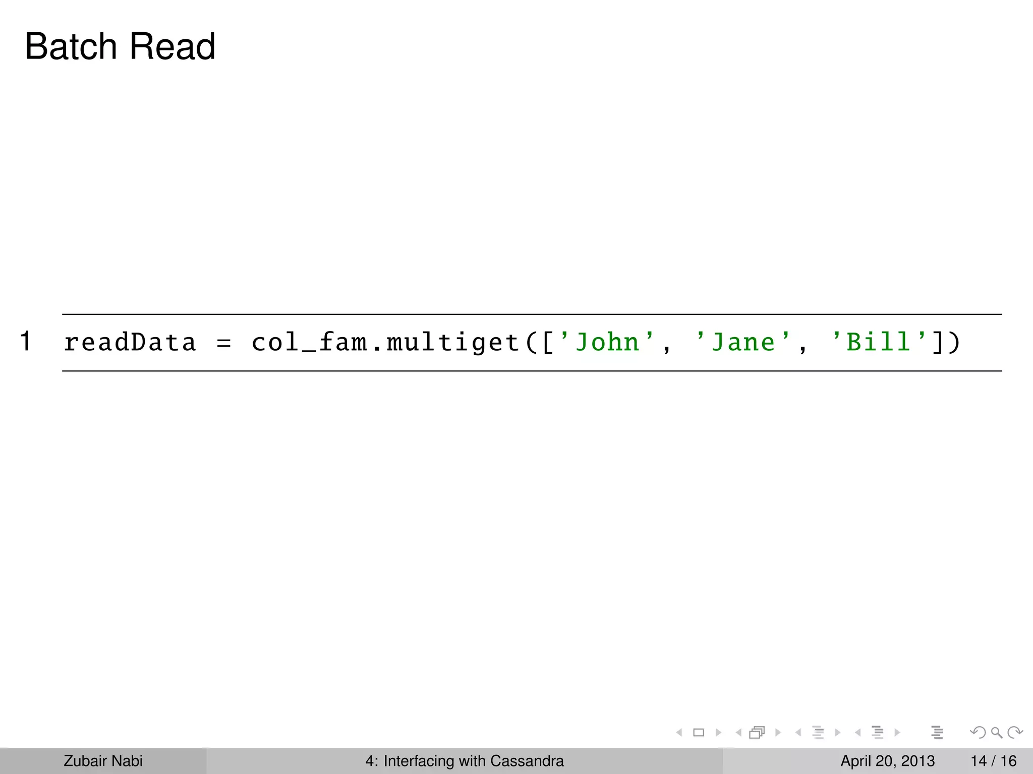 Batch Read
1 readData = col_fam.multiget([’John’, ’Jane’, ’Bill’])
Zubair Nabi 4: Interfacing with Cassandra April 20, 2013 14 / 16
 
