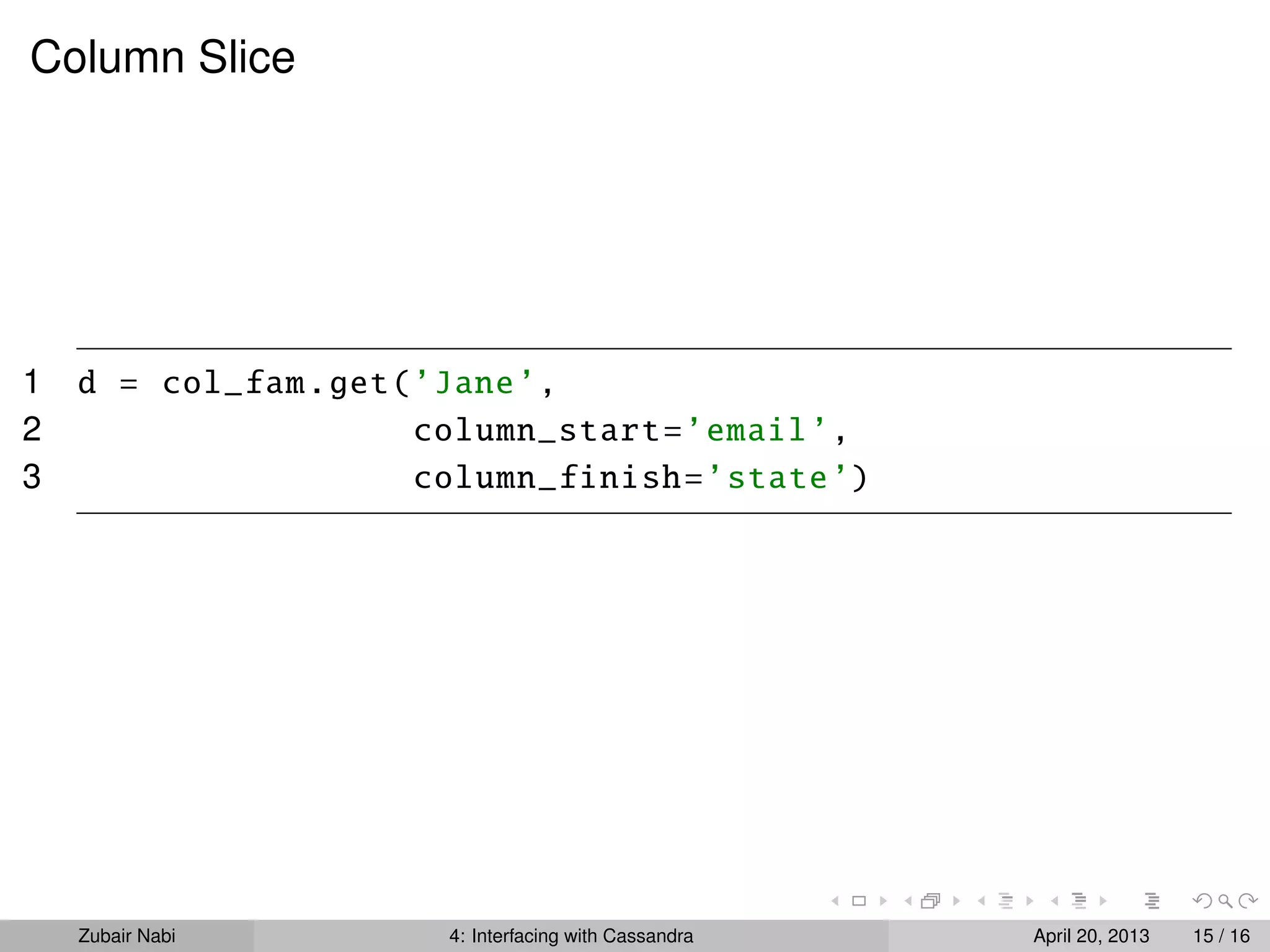Column Slice
1 d = col_fam.get(’Jane’,
2 column_start=’email’,
3 column_finish=’state’)
Zubair Nabi 4: Interfacing with Cassandra April 20, 2013 15 / 16
 