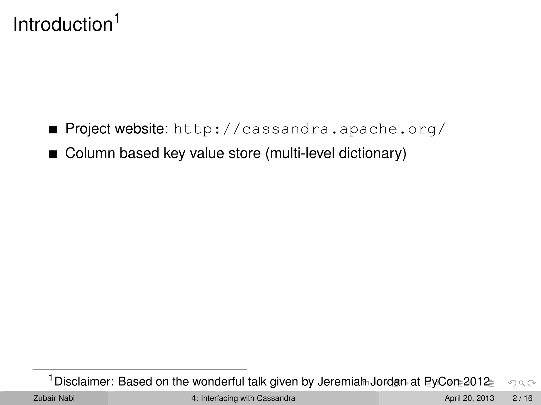 Introduction1
Project website: http://cassandra.apache.org/
Column based key value store (multi-level dictionary)
1
Disclaimer: Based on the wonderful talk given by Jeremiah Jordan at PyCon 2012
Zubair Nabi 4: Interfacing with Cassandra April 20, 2013 2 / 16
 