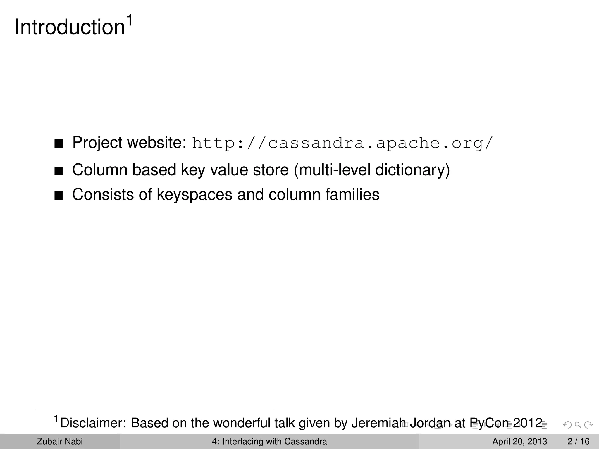Introduction1
Project website: http://cassandra.apache.org/
Column based key value store (multi-level dictionary)
Consists of keyspaces and column families
1
Disclaimer: Based on the wonderful talk given by Jeremiah Jordan at PyCon 2012
Zubair Nabi 4: Interfacing with Cassandra April 20, 2013 2 / 16
 