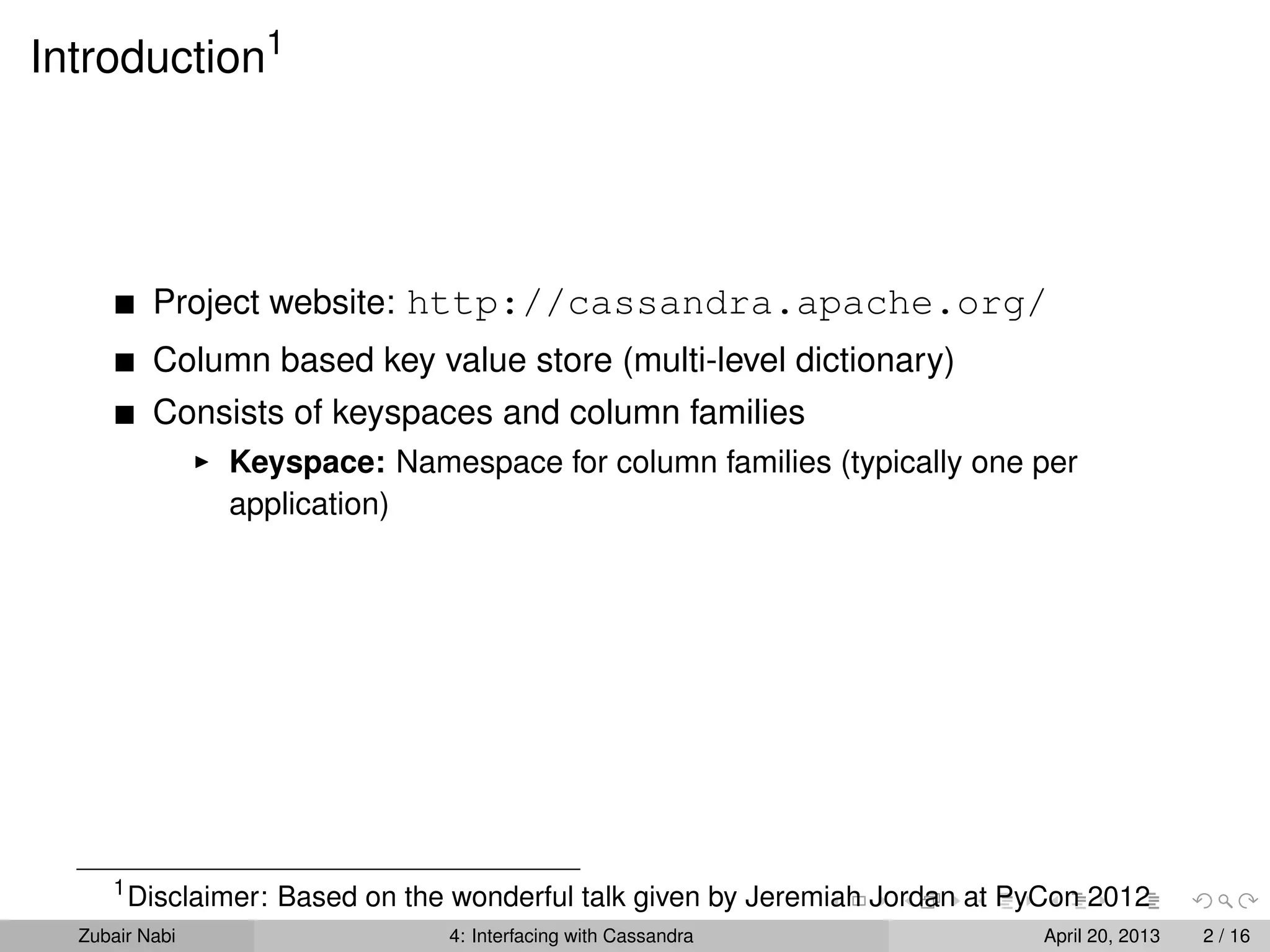 Introduction1
Project website: http://cassandra.apache.org/
Column based key value store (multi-level dictionary)
Consists of keyspaces and column families
Keyspace: Namespace for column families (typically one per
application)
1
Disclaimer: Based on the wonderful talk given by Jeremiah Jordan at PyCon 2012
Zubair Nabi 4: Interfacing with Cassandra April 20, 2013 2 / 16
 