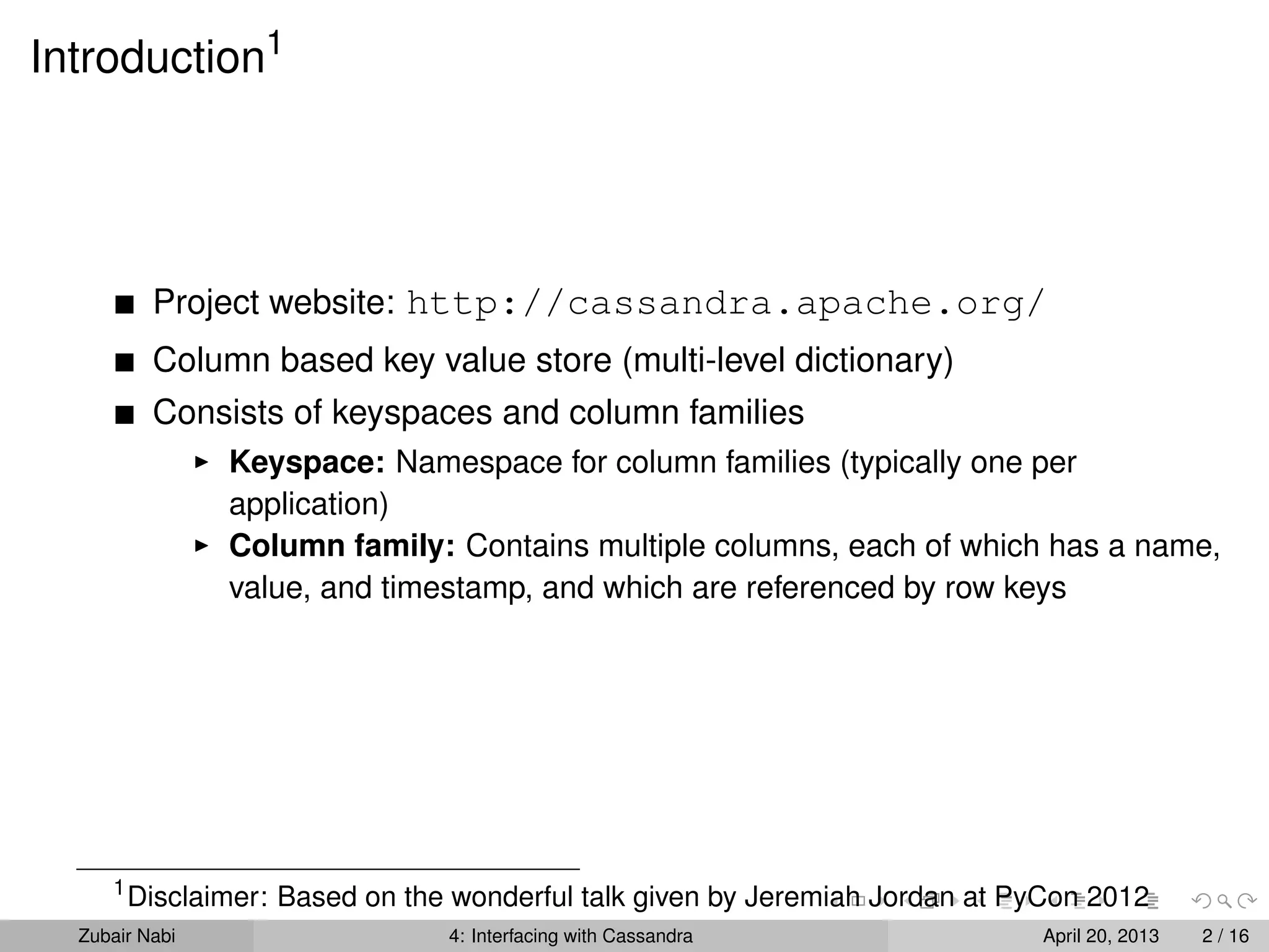 Introduction1
Project website: http://cassandra.apache.org/
Column based key value store (multi-level dictionary)
Consists of keyspaces and column families
Keyspace: Namespace for column families (typically one per
application)
Column family: Contains multiple columns, each of which has a name,
value, and timestamp, and which are referenced by row keys
1
Disclaimer: Based on the wonderful talk given by Jeremiah Jordan at PyCon 2012
Zubair Nabi 4: Interfacing with Cassandra April 20, 2013 2 / 16
 