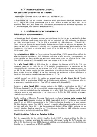  
16
2.1.4  DISTRIBUCIÓN DE LA RENTA
PIB per cápita y distribución de la renta:
La renta per capita en EE.UU fue de 48.352 dólares en 2011.
El coeficiente de Gini en Estados Unidos se sitúa por encima del 0,46 desde el año
2000. Según las cifras publicadas por el US Census Bureau, el dato para 2010
aumenta hasta el 0,469. Esta cifra contrasta fuertemente con el índice registrado en
la Unión Europea, que se sitúa alrededor del 0,3.
2.1.5  POLÍTICAS FISCAL Y MONETARIA
Política fiscal y presupuestaria:
La llegada de Bush al poder supuso un cambio de tendencia en la evolución de las
cuentas públicas, pasándose en un año de un superávit de 128 millardos de dólares
en 2001, equivalentes al 1,3% del PIB, a un déficit de 158 milalrdos (1,5% del PIB).
Estas cifras se fueron incrementando, hasta que en 2004 se alcanzó un exceso de
gasto de 413.000 millones (3,6% del PIB). A partir de entonces, la situación se fue
corrigiendo. En 2005, la cifra se situó en el 3,2% del PIB, en 2006 en el 1.9% y en
2007 en el 1,2%.
Para el año fiscal 2008, la Congressional Budget Office (CBO) presentó un déficit de
454,8 millardos de dólares, 276 millardos más que el año anterior, incrementado en
gran medida por las medidas de estimulo para amortiguar los efectos de la crisis.
Este déficit supuso el 3,2% del PIB, que casi triplicó el 1,2% de 2007.
En el año fiscal 2009, el déficit fue de 1,4 billones de dólares, el 10% del PIB. Los
ingresos cayeron en más de un 17% debido principalmente al descenso en la
recaudación del impuesto de sociedades (un 54%) y los gastos se incrementaron en
un 18 %. La mayor parte de este incremento procede de los fondos del Troubled
Asset Relief Program (TARP) y de los sistemas de cobertura médica Medicare y
Medicaid. Los gastos en defensa ascendieron un 7,1%.
La CBO declaró un déficit del gobierno federal para el año fiscal 2010 (desde
octubre 2009 a septiembre 2010), de 1,3 billones de dólares, 122 millardos inferior
al alcanzado en el año anterior. Este déficit supone el 8,9% del PIB.
Durante el año fiscal 2011 (desde octubre de 2010 a septiembre de 2011) el
Gobierno Federal incurrió en un déficit presupuestario de 1,29 billones de dólares,
casi la misma cantidad que la registrada en el año 2010. Sin embargo en términos
relativos supone una reducción y se sitúa en el 8,7% del PIB, debido al mayor
crecimiento registrado.
Según publica el Monthly Treasury Statement, en los primeros siete meses del
año fiscal 2012 (desde octubre de 2011 hasta abril de 2012) el Gobierno Federal
incurrió en un déficit presupuestario de 719,86 millardos de dólares, lo que supone
31,54 millardos menos (un 4,20% menos) respecto a la cifra registrada en el mismo
periodo del año fiscal 2011. La Congressional Budget Office (CBO) estima en su
Monthly Budget Review esa cifra en 721 millardos de dólares, 149 millardos menos
que el mismo periodo del año fiscal 2011.
El déficit público federal en Estados Unidos
Con la reaparición de los déficit fiscales desde 2002, la deuda pública ha ido en
aumento, al registrar una tasa de crecimiento interanual media del 7,7% desde ese
año. A 31 de diciembre de 2007, la deuda pública acumulada alcanzó los 9,2 billones
de dólares, el equivalente al 65,8% del PIB.
 