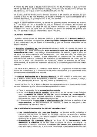  
17
A finales del año 2008 la deuda pública alcanzaba los 10,7 billones, lo que supone el
74,9% del PIB. El 31 de diciembre de 2009, acumulaba una deuda pública emitida de
12,3 billones, por lo que se elevaba hasta el 88,3% del PIB.
En el año 2010 la deuda pública emitida asciende a 14 billones de dólares, lo que
supone el 96,6 % del PIB. Mientras, la deuda en manos del público sobrepasa los 9
billones de dólares, lo que representa el 62,10% del PIB.
Según el Tesoro estadounidense, la deuda del gobierno federal en manos del público
a 31 de mayo de 2012 asciende 11.006,25 millardos de dólares. El volumen de
deuda total emitida se sitúa en los 15.770,69 millardos de dólares. El primer
trimestre de 2012 se cerró con un volumen de deuda en manos del público del
70,15% del PIB y la deuda total emitida es el 100,78%.
La política monetaria
La política monetaria en los EEUU es diseñada y ejecutada por la Reserva Federal.
La Reserva Federal es un organismo público-privado independiente del gobierno
y está compuesta por el Board of Governors y por los Bancos Regionales de la
Reserva Federal.
El Board of Governors es una agencia del Gobierno de EE.UU. que se encuentra en
Washington, DC. Está formada por siete miembros que son nombrados por el
Presidente de EE.UU., con consejo y consentimiento del Senado, y por el plazo de
14 años. Los nombramientos son escalonados, uno cada dos años, de modo que
ningún presidente o Senado, pueda manipular la composición del mismo. El
presidente del Board of Governors es nombrado por el Presidente de EE.UU. por un
plazo de 4 años, con posibilidad de reelección, hasta un máximo de 14 años.
Normalmente, la mayoría de miembros del Board of Governors provienen del sector
bancario.
Dos veces al año, el Board of Governors debe remitir al Congreso un informe sobre el
estado de la economía y la dirección de la política económica y su presidente debe
prestar declaración sobre este informe.
Los Bancos Regionales de la Reserva Federal, el lado privado la institución, son
doce: Boston, Nueva York, Philadelphia, Cleveland, Richmond, Va., Atlanta, Chicago,
St. Louis, Minneapolis, Kansas City, Mo., Dallas y San Francisco.
La principal función de la Reserva Federal es asegurar el correcto funcionamiento del
sistema monetario y para ello asume las siguientes funciones:
Tiene el monopolio de la impresión de moneda.
Actúa como banco de los bancos, participando en las transacciones de éstos
como proveedor de dinero en efectivo y como cámara de compensación.
Asimismo, los bancos poseen depósitos o saldos en la Fed, tanto saldos de
compensación, como las reservas obligatorias. 
Es la encargada de controlar la oferta monetaria y lo hace a través de tres
instrumentos: los requerimientos de reservas, la tasa de descuento y las
operaciones de mercado abierto.
Los principales Instrumentos de política monetaria son:
Los requerimientos de reservas legales: los bancos están obligados a
mantener una cantidad de fondos en forma de reservas para satisfacer salidas
inesperadas de dinero. Los bancos pueden mantenerlas en efectivo o como
depósitos en la Reserva Federal.  
Operaciones de mercado abierto: se trata de la herramienta más
frecuente y efectiva de la Fed para modificar la oferta monetaria. La
operación es sencilla: mediante la compra de valores del Gobierno en el
mercado inyecta dinero en la economía y mediante su venta detrae liquidez del
 