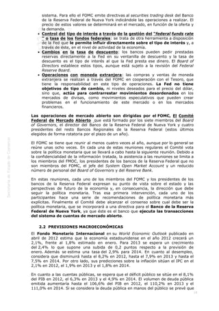  
18
sistema. Para ello el FOMC emite directivas al securities trading desk del Banco
de la Reserva Federal de Nueva York indicándole las operaciones a realizar. El
precio de estos valores se determinará en el mercado, en función de la oferta y
la demanda.
Control del tipo de interés a través de la gestión del “federal funds rate
” o tasa de los fondos federales: se trata de otra herramienta a disposición
de la Fed que le permite influir directamente sobre el tipo de interés y, a
través de éste, en el nivel de actividad de la economía.  
Cambios en la tasa de descuento: los bancos pueden pedir prestadas
reservas directamente a la Fed en su ventanilla de descuento y la tasa de
descuento es el tipo de interés al que la Fed presta ese dinero. El Board of
Directors establece estos tipos, aunque está sujeto a la revisión del Federal
Reserve Board.
Operaciones con moneda extranjera: las compras y ventas de moneda
extranjera se realizan a través del FOMC en cooperación con el Tesoro, que
tiene la responsabilidad en este tipo de operaciones. La Fed no tiene
objetivos de tipo de cambio, ni niveles deseados para el precio del dólar,
sino que, actúa para contrarrestar movimientos desordenados en los
mercados de divisas, como movimientos especulativos que pueden crear
problemas en el funcionamiento de este mercado o en los mercados
financieros.
Las operaciones de mercado abierto son dirigidas por el FOMC, El Comité
Federal de Mercado Abierto  que está formado por los siete miembros del Board
of Governors, el director del Banco de la Reserva Federal de Nueva York y cuatro
presidentes del resto Bancos Regionales de la Reserva Federal (estos últimos
elegidos de forma rotatoria por el plazo de un año).  
El FOMC se tiene que reunir al menos cuatro veces al año, aunque por lo general se
reúne unas ocho veces. En cada una de estas reuniones regulares el Comité vota
sobre la política monetaria que se llevará a cabo hasta la siguiente reunión. Debido a
la confidencialidad de la información tratada, la asistencia a las reuniones se limita a
los miembros del FMOC, los presidentes de los bancos de la Reserva Federal que no
son miembros del FOMC, el jefe del System Open Market Account y un reducido
número de personal del Board of Governors y del Reserve Bank.
En estas reuniones, cada uno de los miembros del FOMC y los presidentes de los
bancos de la Reserva Federal expresan su punto de vista sobre el estado y las
perspectivas de futuro de la economía y, en consecuencia, la dirección que debe
seguir la política monetaria. Tras esa primera intervención, cada uno de los
participantes hace una serie de recomendaciones de política monetaria más
explícitas. Finalmente el Comité debe alcanzar el consenso sobre cual debe ser la
política monetaria, que se incorporará a una directiva para el Banco de la Reserva
Federal de Nueva York, ya que éste es el banco que ejecuta las transacciones
del sistema de cuentas de mercado abierto.
2.2  PREVISIONES MACROECONÓMICAS
El Fondo Monetario Internacional en su World Economic Outlook publicado en
abril de 2012 estima que la economía estadounidense en el año 2012 crecerá un
2,1%, frente al 1,8% estimado en enero. Para 2013 se espera un crecimiento
del 2,4% lo que supone una subida de 0,2 puntos respecto a la previsión de
enero. Además se estima una tasa del 2,9% para 2014. En cuanto al desempleo,
considera que disminuirá hasta el 8,2% en 2012, hasta el 7,9% en 2013 y hasta el
7,5% en 2014. Por otro lado, sus predicciones sobre la inflación sitúan el IPC en el
2,1% en 2012, el 1,9% en 2013 y el 1,8% en 2014.
En cuanto a las cuentas públicas, se espera que el déficit público se sitúe en el 8,1%
del PIB en 2012, el 6,3% en 2013 y el 4,9% en 2014. El volumen de deuda pública
emitida aumentaría hasta el 106,6% del PIB en 2012, el 110,2% en 2013 y el
111,0% en 2014. Si se considera la deuda pública en manos del público se prevé que
 