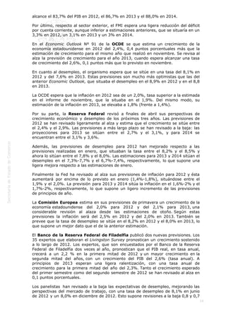  
19
alcance el 83,7% del PIB en 2012, el 86,7% en 2013 y el 88,0% en 2014.
Por último, respecto al sector exterior, el FMI espera una ligera reducción del déficit
por cuenta corriente, aunque inferior a estimaciones anteriores, que se situaría en un
3,3% en 2012, un 3,1% en 2013 y un 3% en 2014.
En el Economic Outlook Nº 91 de la OCDE se que estima un crecimiento de la
economía estadounidense en 2012 del 2,4%, 0,4 puntos porcentuales más que la
estimación de crecimiento para el mismo año que realizó en noviembre. Se revisa al
alza la previsión de crecimiento para el año 2013, cuando espera alcanzar una tasa
de crecimiento del 2,6%, 0,1 puntos más que lo previsto en noviembre.
En cuanto al desempleo, el organismo espera que se sitúe en una tasa del 8,1% en
2012 y del 7,6% en 2013. Estas previsiones son mucho más optimistas que las del
anterior Economic Outlook, que situaba el desempleo en el 8,9% en 2012 y en el 8,8
en 2013.
La OCDE espera que la inflación en 2012 sea de un 2,0%, tasa superior a la estimada
en el informe de noviembre, que la situaba en el 1,9%. Del mismo modo, su
estimación de la inflación en 2013, se elevaba a 1,8% (frente a 1,4%).
Por su parte, la Reserva Federal revisó a finales de abril sus perspectivas de
crecimiento económico y desempleo de los próximos tres años. Las previsiones de
2012 se han revisado ligeramente al alza y estima que el crecimiento se sitúe entre
el 2,4% y el 2,9%. Las previsiones a más largo plazo se han revisado a la baja: las
proyecciones para 2013 se sitúan entre el 2,7% y el 3,1%, y para 2014 se
encuentran entre el 3,1% y 3,6%.
Además, las previsiones de desempleo para 2012 han mejorado respecto a las
previsiones realizadas en enero, que situaban la tasa entre el 8,2% y el 8,5% y
ahora lo sitúan entre el 7,8% y el 8,0%. Las estimaciones para 2013 y 2014 sitúan el
desempleo en el 7,3%-7,7% y el 6,7%-7,4%, respectivamente, lo que supone una
ligera mejora respecto a las estimaciones de enero.
Finalmente la Fed ha revisado al alza sus previsiones de inflación para 2012 y ésta
aumentará por encima de lo previsto en enero (1,4%-1,8%), situándose entre el
1,9% y el 2,0%. La previsión para 2013 y 2014 sitúa la inflación en el 1,6%-2% y el
1,7%-2%, respectivamente, lo que supone un ligero incremento de las previsiones
de principios de año.
La Comisión Europea estima en sus previsiones de primavera un crecimiento de la
economía estadounidense del 2,0% para 2012 y del 2,1% para 2013, una
considerable revisión al alaza desde las estimaciones de otoño. Según estas
previsiones la inflación será del 2,5% en 2012 y del 2,0% en 2013. También se
prevee que la tasa de desempleo se sitúe en el 8,2% en 2012 y el 8,0% en 2013, lo
que supone un mejor dato que el de la anterior estimación.
El Banco de la Reserva Federal de Filadelfia publicó dos nuevas previsiones. Los
35 expertos que elaboran el Livingston Survey pronostican un crecimiento sostenido
a lo largo de 2012. Los expertos, que son encuestados por el Banco de la Reserva
Federal de Filadelfia dos veces al año, pronostican que el PIB real, en tasa anual,
crecerá a un 2,2 % en la primera mitad de 2012 y un mayor crecimiento en la
segunda mitad del años, con un crecimiento del PIB del 2,6% (tasa anual). A
principios de 2013 esperan una ligera ralentización, con una tasa anual de
crecimiento para la primera mitad del año del 2,3%. Tanto el crecimiento esperado
del primer semestre como del segundo semestre de 2012 se han revisado al alza en
0,1 puntos porcentuales.
Los panelistas  han revisado a la baja las expectativas de desempleo, mejorando las
perspectivas del mercado de trabajo, con una tasa de desempleo de 8,1% en junio
de 2012 y un 8,0% en diciembre de 2012. Esto supone revisiones a la baja 0,8 y 0,7
 