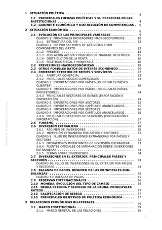  
2
1   SITUACIÓN POLÍTICA  . . . . . . . . . . . . . . . . . . . . . . . . . . . . . . . . . . .
4
1.1   PRINCIPALES FUERZAS POLÍTICAS Y SU PRESENCIA EN LAS
INSTITUCIONES  . . . . . . . . . . . . . . . . . . . . . . . . . . . . . . . . . . . . . . . 4
1.2   GABINETE ECONÓMICO Y DISTRIBUCIÓN DE COMPETENCIAS . 6
2   SITUACIÓN ECONÓMICA  . . . . . . . . . . . . . . . . . . . . . . . . . . . . . . . . .
9
2.1   EVOLUCIÓN DE LAS PRINCIPALES VARIABLES  . . . . . . . . . . . . 9
CUADRO 1: PRINCIPALES INDICADORES MACROECONÓMICOS  . . . . . 10
2.1.1   ESTRUCTURA DEL PIB  . . . . . . . . . . . . . . . . . . . . . . . . . . . . 12
CUADRO 2: PIB POR SECTORES DE ACTIVIDAD Y POR
COMPONENTES DEL GASTO  . . . . . . . . . . . . . . . . . . . . . . . . . . . . . 12
2.1.2   PRECIOS  . . . . . . . . . . . . . . . . . . . . . . . . . . . . . . . . . . . . . 13
2.1.3   POBLACIÓN ACTIVA Y MERCADO DE TRABAJO. DESEMPLEO  . . 15
2.1.4   DISTRIBUCIÓN DE LA RENTA  . . . . . . . . . . . . . . . . . . . . . . . 16
2.1.5   POLÍTICAS FISCAL Y MONETARIA  . . . . . . . . . . . . . . . . . . . . 16
2.2   PREVISIONES MACROECONÓMICAS  . . . . . . . . . . . . . . . . . . . . 18
2.3   OTROS POSIBLES DATOS DE INTERÉS ECONÓMICO  . . . . . . . . 20
2.4   COMERCIO EXTERIOR DE BIENES Y SERVICIOS  . . . . . . . . . . . 22
2.4.1   APERTURA COMERCIAL  . . . . . . . . . . . . . . . . . . . . . . . . . . . 23
2.4.2   PRINCIPALES SOCIOS COMERCIALES  . . . . . . . . . . . . . . . . . 23
CUADRO 3: EXPORTACIONES POR PAÍSES (PRINCIPALES PAÍSES
CLIENTES)  . . . . . . . . . . . . . . . . . . . . . . . . . . . . . . . . . . . . . . . . . 24
CUADRO 4: IMPORTACIONES POR PAÍSES (PRINCIPALES PAÍSES
PROVEEDORES)  . . . . . . . . . . . . . . . . . . . . . . . . . . . . . . . . . . . . . . 24
2.4.3   PRINCIPALES SECTORES DE BIENES (EXPORTACIÓN E
IMPORTACIÓN)  . . . . . . . . . . . . . . . . . . . . . . . . . . . . . . . . . . . . . . 24
CUADRO 5: EXPORTACIONES POR SECTORES  . . . . . . . . . . . . . . . . . 25
CUADRO 6: EXPORTACIONES POR CAPÍTULOS ARANCELARIOS  . . . . . 25
CUADRO 7: IMPORTACIONES POR SECTORES  . . . . . . . . . . . . . . . . . 26
CUADRO 8: IMPORTACIONES POR CAPÍTULOS ARANCELARIOS  . . . . . 26
2.4.4   PRINCIPALES SECTORES DE SERVICIOS (EXPORTACIÓN E
IMPORTACIÓN)  . . . . . . . . . . . . . . . . . . . . . . . . . . . . . . . . . . . . . . 27
2.5   TURISMO  . . . . . . . . . . . . . . . . . . . . . . . . . . . . . . . . . . . . . . . . 27
2.6   INVERSIÓN EXTRANJERA  . . . . . . . . . . . . . . . . . . . . . . . . . . . . 28
2.6.1   RÉGIMEN DE INVERSIONES  . . . . . . . . . . . . . . . . . . . . . . . . 28
2.6.2   INVERSIÓN EXTRANJERA POR PAÍSES Y SECTORES  . . . . . . . 32
CUADRO 9: FLUJO DE INVERSIONES EXTRANJERAS POR PAÍSES Y
SECTORES  . . . . . . . . . . . . . . . . . . . . . . . . . . . . . . . . . . . . . . . . . 32
2.6.3   OPERACIONES IMPORTANTES DE INVERSIÓN EXTRANJERA  . . 33
2.6.4   FUENTES OFICIALES DE INFORMACIÓN SOBRE INVERSIONES
EXTRANJERAS  . . . . . . . . . . . . . . . . . . . . . . . . . . . . . . . . . . . . . . . 33
2.6.5   FERIAS SOBRE INVERSIONES  . . . . . . . . . . . . . . . . . . . . . . . 34
2.7   INVERSIONES EN EL EXTERIOR. PRINCIPALES PAÍSES Y
SECTORES  . . . . . . . . . . . . . . . . . . . . . . . . . . . . . . . . . . . . . . . . . . . . 34
CUADRO 10: FLUJO DE INVERSIONES EN EL EXTERIOR POR PAÍSES
Y SECTORES  . . . . . . . . . . . . . . . . . . . . . . . . . . . . . . . . . . . . . . . . 34
2.8   BALANZA DE PAGOS. RESUMEN DE LAS PRINCIPALES SUB-
BALANZAS  . . . . . . . . . . . . . . . . . . . . . . . . . . . . . . . . . . . . . . . . . . . 35
CUADRO 11: BALANZA DE PAGOS  . . . . . . . . . . . . . . . . . . . . . . . . . 35
2.9   RESERVAS INTERNACIONALES  . . . . . . . . . . . . . . . . . . . . . . . . 36
2.10   MONEDA. EVOLUCIÓN DEL TIPO DE CAMBIO  . . . . . . . . . . . . 36
2.11   DEUDA EXTERNA Y SERVICIO DE LA DEUDA. PRINCIPALES
RATIOS  . . . . . . . . . . . . . . . . . . . . . . . . . . . . . . . . . . . . . . . . . . . . . . 37
2.12   CALIFICACIÓN DE RIESGO  . . . . . . . . . . . . . . . . . . . . . . . . . . 37
2.13   PRINCIPALES OBJETIVOS DE POLÍTICA ECONÓMICA  . . . . . . 37
3   RELACIONES ECONÓMICAS BILATERALES  . . . . . . . . . . . . . . . . . . . .
39
3.1   MARCO INSTITUCIONAL  . . . . . . . . . . . . . . . . . . . . . . . . . . . . . 39
3.1.1   MARCO GENERAL DE LAS RELACIONES  . . . . . . . . . . . . . . . . 39
 