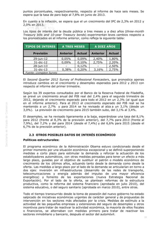  
20
puntos porcentuales, respectivamente, respecto al informe de hace seis meses. Se
espera que la tasa de paro baje al 7,8% en junio de 2013.
En cuanto a la inflación, se espera que el un crecimiento del IPC de 2,3% en 2012 y
2,0% en 2013. 
Los tipos de interés del la deuda pública a tres meses y a diez años (three-month
Treasury bills and 10-year Treasury bonds) experimentan leves cambios respecto a
los pronosticados en el informe anterior, como refleja la siguiente tabla:
TIPOS DE INTERES A TRES MESES A DIEZ AÑOS
Previsión Anterior Actual Anterior Actual
29-jun-12 0,05% 0,09% 2,40% 1,80%
31-dic-12 0,09% 0,10% 2,75% 2,20%
28-jun-13 - 0,12% - 2,50%
31-dic-13  0,38% 0,20%  3,16% 2,75%
Fuente: Livingston Survey
El Second Quarter 2012 Survey of Professional Forecasters, que pronostica apenas
introduce cambios en el crecimiento y desempleo esperados para 2012 y 2013 con
respecto al informe del primer trimestre.
Según los 39 expertos consultados por el Banco de la Reserva Federal de Filadelfia,
se prevé un crecimiento anual del PIB real del 2,4% para el segundo trimestre de
2012, dejando el crecimiento esperado para todo el 2012 en un 2,3% (al igual que
en el informe anterior). Para el 2013 el crecimiento esperado del PIB real se ha
mantenido a un 2,7%  y para 2014 se ha revisado al alza a un 3,1% (desde un
3,0%).  La previsión de crecimiento para 2015 también subo, del 3,1% al 3,4%.
El desempleo, se ha revisado ligeramente a la baja, esperándose una tasa del 8,1%
para 2012 (frente al 8,3% de la previsión anterior), del 7,7% para 2013 (frente al
7,9%), del 7,2% y del para 2014 (desde el 7,4%) y del 6,6% para 2015 (desde el
6,7% de la previsión anterior).
2.3  OTROS POSIBLES DATOS DE INTERÉS ECONÓMICO
Políticas estructurales:
El programa económico de la Administración Obama estuvo condicionado desde el
primer momento por una situación económica excepcional y se definió superponiendo
medidas a corto plazo para estimular la demanda y reforzar la actuación de los
estabilizadores automáticos, con otras medidas pensadas para tener un efecto a más
largo plazo, guiadas por el objetivo de sustituir el patrón o modelo económico de
crecimiento de los últimos años, actuando tanto desde la demanda como desde la
oferta. Las medidas a largo plazo por el lado de la demanda se articularían en torno a
dos ejes: inversión en infraestructuras (desarrollo de las redes de transporte,
telecomunicaciones y energía además del impulso de una mayor eficiencia
energética) y fomento de las exportaciones (nueva Estrategia Nacional de
Exportación). Por el lado de la oferta, se plantean reformas de la estructura
productiva, como la reforma del sistema financiero (aprobada en julio 2010), del
sistema educativo, o del seguro sanitario (aprobada en marzo 2010), entre otras.
Todo el tiempo transcurrido desde la toma de posesión del nuevo gobierno ha estado
salpicado de iniciativas económicas urgentes de carácter general y de propuestas de
intervención en los sectores más afectados por la crisis. Medidas de estímulo a la
actividad de las pequeñas empresas y extensiones del seguro de desempleo y otros
incentivos para tratar de reactivar la actividad económica, la mayoría de ellos fiscales
o financieros, se alternaban con medidas primero para tratar de reactivar los
sectores inmobiliario y bancario, después el sector del automóvil.
 