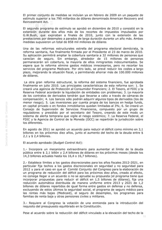  
21
El primer conjunto de medidas se incluían ya en febrero de 2009 en un paquete de
estímulo superior a los 790 millardos de dólares denominado American Recovery and
Reinvestment Act.
El segundo programa de estímulo se aprobó en diciembre de 2010 y consistió en la
extensión durante dos años más de los recortes de impuestos impulsados por
G.W.Bush, que expiraban a finales de 2010, junto con la extensión de las
prestaciones por desempleo a parados de larga duración durante un año más. Ambas
medidas supusieron un total de 858 mil millones de dólares
Una de las reformas estructurales estrella del programa electoral demócrata, la
reforma sanitaria, fue finalmente firmada por el Presidente el 23 de marzo de 2010.
Su aplicación permitirá ampliar la cobertura sanitaria a 32 millones de personas que
carecían de seguro. Sin embargo, alrededor de 15 millones de personas
permanecerán sin cobertura, la mayoría de ellos inmigrantes indocumentados. Se
espera que la reforma elimine gastos médicos innecesarios, pero no recortar los
servicios del programa Medicare. Por otro lado, se prevé reducir los costes a largo
plazo, mejorando la situación fiscal, y permitiendo ahorrar más de 100.000 millones
de dólares.
 La otra gran reforma estructural, la reforma del sistema financiero, fue aprobada
finalmente en julio 2010. Las principales características de esta reforma son: 1. Se
creará una agencia de Protección al Consumidor Financiero; 2. El Tesoro, el FDIC y la
Reserva Federal acordarán la liquidación de entidades con problemas; 3. La mayoría
de los contratos de derivados tendrán que llevarse a cabo a través de cámaras de
compensación; 4. Los bancos sólo podrán adquirir algunos tipos de derivados (los de
menor riesgo); 5. Las inversiones por cuenta propia de los bancos en hedge funds,
en capital privado o en fondos inmobiliarios quedan limitadas al 3%; 6. Se creará un
Consejo de Supervisión de Servicios Financieros, compuesto por un grupo de
reguladores y presidido por el secretario del Tesoro, creando de este modo un
sistema de alerta temprana que vigile el riesgo sistémico; 7. La Reserva Federal, el
FDIC y la Agencia de Control de la Moneda (OCC) se repartirán la jurisdicción sobre
los diferentes.
En agosto de 2011 se aprobó un acuerdo para reducir el déficit como mínimo en 3,1
billones en los próximos diez años, junto el aumento del techo de la deuda entre $
2,1 y $ 2,4 billones.
El acuerdo aprobado (Budget Control Act):
1.- Incorpora un mecanismo extraordinario para aumentar el límite de la deuda
pública entre $ 2,1 billón y 2,4 billones de dólares en los próximos meses (desde los
14,3 billones actuales hasta los 16,4 o 16,7 billones).
2.- Establece límites a los gastos discrecionales para los años fiscales 2012-2021, en
particular fija techos a los gastos discrecionales en seguridad y no seguridad para
2012 y para el caso en que el  Comité Conjunto del Congreso para la elaboración de
un programa de reducción del déficit para los próximos diez años, creado al efecto,
no consiga llegar a un acuerdo o no se apruebe su propuesta (el programa tiene que
incorporar propuestas para reducir el déficit en 1,5 billones de dólares), fija una
reducción automática distribuida de manera uniforme entre 2013 y 2021 de 1,2
billones de dólares repartidos de igual forma entre gastos en defensa y no defensa,
excluyendo de estos últimos la seguridad social, el programa de seguro médico para
las rentas más bajas (Medicaid), el seguro de desempleo, los programas para
familias de renta baja y otras pensiones civiles y militares.
3.- Requiere al Congreso la votación de una enmienda para la introducción del
requisito del presupuesto equilibrado en la Constitución.
Pese al acuerdo sobre la reducción del déficit vinculado a la elevación del techo de la
 