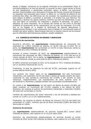  
22
deuda, el debate  económico se ha seguido centrando en la consolidación fiscal. El
principal problema a la hora de alcanzar un acuerdo ha sido y sigue siendo la forma
en que republicanos y demócratas pretenden reducir el déficit. Las posiciones
parecen irreconciliables como demuestra el fracaso del Comité conjunto del Congreso
en presentar una propuesta para reducir el déficit en 1,2 billones de dólares en los
próximos diez años. Las diferencias son de concepto: los republicanos piensan que
para reducir el déficit y aumentar la actividad y el empleo hay que disminuir los
impuestos y recortar los gastos públicos, mientras que para los demócratas, lo que
hay que hacer es aumentar los impuestos y sostener la demanda, vía gasto o
descenso de otros impuestos. En el fracaso del Comité se cita como el principal
problema el compromiso de los republicanos con no subir los impuestos  (a lo más
que se ha llegado es a aceptar la eliminación de algunas deducciones o
desgravaciones fiscales) y ese compromiso sitúa el debate en una discusión sobre el
tamaño del sector público, determinando éste por el importe máximo de los tributos
que las diferentes administraciones públicas  pueden establecer.
2.4  COMERCIO EXTERIOR DE BIENES Y SERVICIOS
Comercio de mercancías
Durante el año 2011, las exportaciones estadounidenses de mercancías han
alcanzado los 1.498,2 millardos de dólares, un 16,3% más que en 2010. Por su
parte, las importaciones han aumentado un 15,5% en tasa interanual, siendo su
suma total de 2.235,3 millardos de dólares. 
Durante el primer trimestre de 2012, las exportaciones estadounidenses de
mercancías han alcanzado los 389,1 millardos de dólares, un 7,7% más que en el
mismo período de 2011. Por su parte, las importaciones han aumentado un 7,8%
en tasa interanual, siendo su suma total de 585,2 millardos de dólares. 
El déficit comercial acumulado en 2011 se ha situado en 737,1 millardos de dólares,
con un aumento interanual del 14,1%.
Finalmente, la tasa de cobertura ha sido del 67,0%, porcentaje superior en 42
puntos básicos frente a 2010.
Los sectores con mayor peso en las exportaciones han sido Suministros
industriales y de materiales (33,3% del total) y Bienes de equipo (32,8% del total),
mostrando en este periodo un crecimiento del 27,49% y del 10,03% en tasa
interanual, respectivamente. Las exportaciones de otros sectores como el
del Automóvil y Alimentos y bebidas también han aumentado considerablemente.
En cuanto a las importaciones, las del sector de Bienes de equipo (22,86% del
total) muestran un incremento del 13,75% respecto a los valores de 2010.
Asimismo, las compras al exterior de Suministros industriales y materiales (33,84%
del total) han aumentado un 25,5%.
También las importaciones del sector Automóvil y las de alimentos y bebidas han
crecido un 12,9% y un 17,1% respectivamente. 
Finalmente, las compras al exterior de Bienes de consumo (23,11% del total) han
aumentado un 7,04%, mientras que las de Otras mercancías (2,86% del total) han
disminuido un 4,84%.
Comercio de servicios
Las exportaciones estadounidenses de servicios durante 2011 suman 604,8
millardos de dólares, valor superior en un 10,21% sobre 2010. 
Asimismo, las exportaciones estadounidenses de servicios durante el primer
trimestre de 2012 suman 160 millardos de dólares, valor superior en un 9,48% al del
 