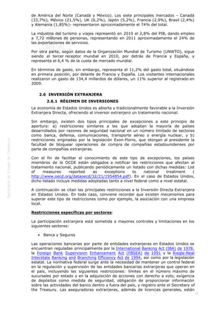 
28
de América del Norte (Canadá y México). Los siete principales mercados – Canadá
(33,7%), México (21,5%), UK (6,2%), Japón (5,2%), Francia (2,9%), Brasil (2,4%)
y Alemania (1,85%)- representaron aproximadamente el 74% del total.
La industria del turismo y viajes representó en 2010 el 2,8% del PIB, dando empleo
a 7,72 millones de personas, representando en 2011 aproximadamente el 24% de
las exportaciones de servicios.
Por otra parte, según datos de la Organización Mundial de Turismo (UNWTO), sigue
siendo el tercer receptor mundial en 2010, por detrás de Francia y España, y
representa el 6,4 % de la cuota de mercado mundial.
En términos de gasto, sin embargo, representa el 11,2% del gasto total, situándose
en primera posición, por delante de Francia y España. Los visitantes internacionales
realizaron un gasto de 134,4 millardos de dólares, un 11% superior al registrado en
2009.
2.6  INVERSIÓN EXTRANJERA
2.6.1  RÉGIMEN DE INVERSIONES
La economía de Estados Unidos es abierta y tradicionalmente favorable a la Inversión
Extranjera Directa, ofreciendo al inversor extranjero un tratamiento nacional.
Sin embargo, existen dos tipos principales de excepciones a este principio de
apertura: a) restricciones similares a las que adoptan la mayoría de países
desarrollados por razones de seguridad nacional en un número limitado de sectores
como banca, defensa, comunicaciones, transporte aéreo o energía nuclear, y b)
restricciones originadas por la legislación Exon-Florio, que otorgan al presidente la
facultad de bloquear operaciones de compra de compañías estadounidenses por
parte de compañías extranjeras.
Con el fin de facilitar el conocimiento de este tipo de excepciones, los países
miembros de la OCDE están obligados a notificar las restricciones que afectan al
tratamiento nacional, publicando periódicamente un listado con dichas medidas: List
of measures reported as exceptions to national treatment (
http://www.oecd.org/dataoecd/32/21/1954854.pdf). En el caso de Estados Unidos,
dicho listado incluye medidas adoptadas tanto a nivel federal como a nivel estatal.
A continuación se citan las principales restricciones a la Inversión Directa Extranjera
en Estados Unidos. En todo caso, conviene recordar que existen mecanismos para
superar este tipo de restricciones como por ejemplo, la asociación con una empresa
local.
Restricciones específicas por sectores:
La participación extranjera está sometida a mayores controles y limitaciones en los
siguientes sectores:
 Banca y Seguros
Las operaciones bancarias por parte de entidades extranjeras en Estados Unidos se
encuentran reguladas principalmente por la International Banking Act (IBA) de 1978,
la Foreign Bank Supervision Enhancement Act (FBSEA) de 1991 y la Riegle-Neal
Interstate Banking and Branching Efficiency Act de 1994, así como por la legislación
estatal. La normativa federal surge ante la necesidad de mantener un control federal
en la regulación y supervisión de las entidades bancarias extranjeras que operan en
el país, incluyendo las siguientes restricciones: límites en el número máximo de
sucursales por estado y en la adquisición de acciones con derecho a voto, exigencia
de depósitos como medida de seguridad, obligación de proporcionar información
sobre las actividades del banco dentro y fuera del país, y registro ante el Secretary of
the Treasury. Las aseguradoras extranjeras, además de licencias generales, están
 