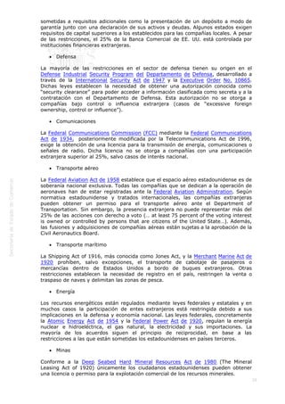 
29
sometidas a requisitos adicionales como la presentación de un depósito a modo de
garantía junto con una declaración de sus activos y deudas. Algunos estados exigen
requisitos de capital superiores a los establecidos para las compañías locales. A pesar
de las restricciones, el 25% de la Banca Comercial de EE. UU. está controlada por
instituciones financieras extranjeras.
 Defensa
La mayoría de las restricciones en el sector de defensa tienen su origen en el
Defense Industrial Security Program del Departamento de Defensa, desarrollado a
través de la International Security Act de 1947 y la Executive Order No. 10865.
Dichas leyes establecen la necesidad de obtener una autorización conocida como
“security clearance” para poder acceder a información clasificada como secreta y a la
contratación con el Departamento de Defensa. Esta autorización no se otorga a
compañías bajo control o influencia extranjera (casos de “excessive foreign
ownership, control or influence”).
 Comunicaciones
La Federal Communications Commission (FCC) mediante la Federal Communications
Act de 1934,  posteriormente modificada por la Telecommunications Act de 1996,
exige la obtención de una licencia para la transmisión de energía, comunicaciones o
señales de radio. Dicha licencia no se otorga a compañías con una participación
extranjera superior al 25%, salvo casos de interés nacional.
 Transporte aéreo
La Federal Aviation Act de 1958 establece que el espacio aéreo estadounidense es de
soberanía nacional exclusiva. Todas las compañías que se dedican a la operación de
aeronaves han de estar registradas ante la Federal Aviation Administration. Según
normativa estadounidense y tratados internacionales, las compañías extranjeras
pueden obtener un permiso para el transporte aéreo ante el Department of
Transportation. Sin embargo, la presencia extranjera no puede representar más del
25% de las acciones con derecho a voto (… at least 75 percent of the voting interest
is owned or controlled by persons that are citizens of the United State…). Además,
las fusiones y adquisiciones de compañías aéreas están sujetas a la aprobación de la
Civil Aeronautics Board.
 Transporte marítimo
La Shipping Act of 1916, más conocida como Jones Act, y la Merchant Marine Act de
1920 prohíben, salvo excepciones, el transporte de cabotaje de pasajeros o
mercancías dentro de Estados Unidos a bordo de buques extranjeros. Otras
restricciones establecen la necesidad de registro en el país, restringen la venta o
traspaso de naves y delimitan las zonas de pesca.
 Energía
Los recursos energéticos están regulados mediante leyes federales y estatales y en
muchos casos la participación de entes extranjeros está restringida debido a sus
implicaciones en la defensa y economía nacional. Las leyes federales, concretamente
la Atomic Energy Act de 1954 y la Federal Power Act de 1920, regulan la energía
nuclear e hidroeléctrica, el gas natural, la electricidad y sus importaciones. La
mayoría de los acuerdos siguen el principio de reciprocidad, en base a las
restricciones a las que están sometidas los estadounidenses en países terceros.
 Minas
Conforme a la Deep Seabed Hard Mineral Resources Act de 1980 (The Mineral
Leasing Act of 1920) únicamente los ciudadanos estadounidenses pueden obtener
una licencia o permiso para la explotación comercial de los recursos minerales.
 