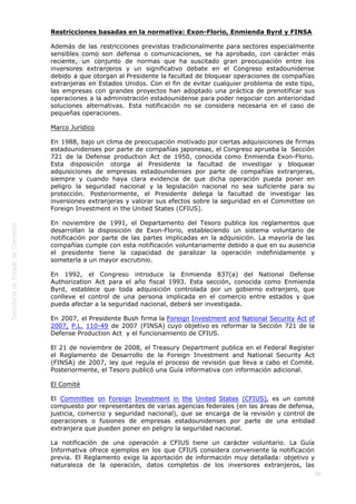  
30
Restricciones basadas en la normativa: Exon-Florio, Enmienda Byrd y FINSA
Además de las restricciones previstas tradicionalmente para sectores especialmente
sensibles como son defensa o comunicaciones, se ha aprobado, con carácter más
reciente, un conjunto de normas que ha suscitado gran preocupación entre los
inversores extranjeros y un significativo debate en el Congreso estadounidense
debido a que otorgan al Presidente la facultad de bloquear operaciones de compañías
extranjeras en Estados Unidos. Con el fin de evitar cualquier problema de este tipo,
las empresas con grandes proyectos han adoptado una práctica de prenotificar sus
operaciones a la administración estadounidense para poder negociar con anterioridad
soluciones alternativas. Esta notificación no se considera necesaria en el caso de
pequeñas operaciones.
Marco Jurídico
En 1988, bajo un clima de preocupación motivado por ciertas adquisiciones de firmas
estadounidenses por parte de compañías japonesas, el Congreso aprueba la  Sección
721 de la Defense production Act de 1950, conocida como Enmienda Exon-Florio.
Esta disposición otorga al Presidente la facultad de investigar y bloquear
adquisiciones de empresas estadounidenses por parte de compañías extranjeras,
siempre y cuando haya clara evidencia de que dicha operación pueda poner en
peligro la seguridad nacional y la legislación nacional no sea suficiente para su
protección. Posteriormente, el Presidente delega la facultad de investigar las
inversiones extranjeras y valorar sus efectos sobre la seguridad en el Committee on
Foreign Investment in the United States (CFIUS).
En noviembre de 1991, el Departamento del Tesoro publica los reglamentos que
desarrollan la disposición de Exon-Florio, estableciendo un sistema voluntario de
notificación por parte de las partes implicadas en la adquisición. La mayoría de las
compañías cumple con esta notificación voluntariamente debido a que en su ausencia
el presidente tiene la capacidad de paralizar la operación indefinidamente y
someterla a un mayor escrutinio.
En 1992, el Congreso introduce la Enmienda 837(a) del National Defense
Authorization Act para el año fiscal 1993. Esta sección, conocida como Enmienda
Byrd, establece que toda adquisición controlada por un gobierno extranjero, que
conlleve el control de una persona implicada en el comercio entre estados y que
pueda afectar a la seguridad nacional, deberá ser investigada.
En 2007, el Presidente Bush firma la Foreign Investment and National Security Act of
2007, P.L. 110-49 de 2007 (FINSA) cuyo objetivo es reformar la Sección 721 de la
Defense Production Act  y el funcionamiento de CFIUS.
El 21 de noviembre de 2008, el Treasury Department publica en el Federal Register
el Reglamento de Desarrollo de la Foreign Investment and National Security Act
(FINSA) de 2007, ley que regula el proceso de revisión que lleva a cabo el Comité.
Posteriormente, el Tesoro publicó una Guía informativa con información adicional.
El Comité
El Committee on Foreign Investment in the United States (CFIUS), es un comité
compuesto por representantes de varias agencias federales (en las áreas de defensa,
justicia, comercio y seguridad nacional), que se encarga de la revisión y control de
operaciones o fusiones de empresas estadounidenses por parte de una entidad
extranjera que pueden poner en peligro la seguridad nacional.
La notificación de una operación a CFIUS tiene un carácter voluntario. La Guía
Informativa ofrece ejemplos en los que CFIUS considera conveniente la notificación
previa. El Reglamento exige la aportación de información muy detallada: objetivo y
naturaleza de la operación, datos completos de los inversores extranjeros, las
 