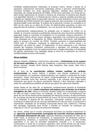  
31
entidades estadounidenses implicadas, la empresa matriz, fechas y plazos de la
operación, instituciones financieras implicadas, bienes o servicios comercializados,
contratos firmados con otras agencias federales, medidas para garantizar la
seguridad, etc. Desde aprobación de FINSA, CFIUS tiene autoridad, con rango de ley,
para revisar operaciones de compra o fusiones de empresas en sectores que afecten
a la seguridad nacional o a infraestructuras críticas y negociar posibles acuerdos que
mitiguen su impacto sobre la seguridad nacional. La Guía aclaratoria incluye una lista
de factores que CFIUS analizará con especial atención para comprobar si la seguridad
nacional puede verse afectada. El análisis de la operación (review) se completa en el
80% de los casos en un plazo de 30 días. En determinados supuestos, se abre una
segunda fase de análisis o investigación, con una duración de 45 días adicionales.
La administración estadounidense ha señalado que el objetivo de CFIUS no es
impedir la inversión extranjera prohibiendo operaciones sino solucionar problemas de
seguridad (hasta el momento el Presidente no ha prohibido ninguna operación). El
Reglamento intenta ofrecer mayor claridad y seguridad a los inversores que pueden
verse afectados por la legislación de FINSA, ofreciendo información más detallada
sobre el proceso de revisión de CFIUS. También aumenta la responsabilidad del
CFIUS ante el Congreso, exigiendo la elaboración de un informe anual y la
notificación de todos los casos. El Reglamento, la Guía aclaratoria y los informes
anuales del Congreso introducen ilustraciones y ejemplos. Sin embargo, siguen
preocupando aspectos como los costes económicos y legales asociados a la necesidad
de aportar información muy detallada desde el inicio de la operación así como la
confidencialidad de dicha información.
Otras medidas
Algunos Estados establecen restricciones adicionales y limitaciones en la compra
de terrenos agrícolas por parte de ciudadanos o empresas extranjeras (California,
Illinois, Kansas, nevada, North Dakota, New hanpshire, New jersey, New York y
North Carolina).
En el área de la contratación pública existen medidas de carácter
proteccionista (a escala federal y estatal), que ofrecen preferencia a los
suministradores y/o productos estadounidenses, con respecto a productos de origen
extranjero. Estas restricciones se basan fundamentalmente en dos disposiciones
legales conocidas como Buy America (aplicable a las compras dentro del sector
transporte que gocen de alguna subvención federal) y Buy American (aplicable a
todas las contrataciones públicas de bienes que gocen de subvención federal).
Desde finales de los años 90, la legislación norteamericana permite al Presidente
estadounidense actuar contra empresas extranjeras que inviertan en el sector
energético de Irán. Hasta el momento, Estados Unidos no ha penalizado a ninguna
de ellas en base a estas leyes, sin embargo, en 2010, ante el incumplimiento por
parte de Irán de las Resoluciones adoptadas por Naciones Unidas y el descubrimiento
de una planta secreta de enriquecimiento de uranio, EE UU ha endurecido su posición
y ha ampliado el alcance de las sanciones, incluyendo cualquier operación que
contribuya al desarrollo de los recursos petrolíferos en Irán así como su producción o
exportación. Alrededor de 20 Estados (incluyendo Nueva York, California y Florida)
han aprobado legislación para limitar o prohibir la inclusión de empresas con
negocios en Irán en sus planes de pensiones estatales.
Por último, añadir que el mundo empresarial encuentra sus escasas limitaciones en
las agencias gubernamentales encargadas de controlar diversos aspectos de
la actividad empresarial del país. Agencias federales encargadas de velar por el
orden fiscal, la ausencia de monopolios, la regularización de productos químico-
farmacéuticos, alimentos, o cuestiones medioambientales pueden imponer límites
específicos a un tipo de actividad empresarial concreta o a la producción,
manipulación o venta de un producto específico, pero dichos límites son del mismo
tipo que los que se pueden encontrar en España o en otros países desarrollados.
 